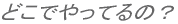どこでやってるの?